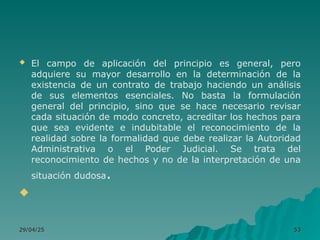  El campo de aplicación del principio es general, pero
adquiere su mayor desarrollo en la determinación de la
existencia de un contrato de trabajo haciendo un análisis
de sus elementos esenciales. No basta la formulación
general del principio, sino que se hace necesario revisar
cada situación de modo concreto, acreditar los hechos para
que sea evidente e indubitable el reconocimiento de la
realidad sobre la formalidad que debe realizar la Autoridad
Administrativa o el Poder Judicial. Se trata del
reconocimiento de hechos y no de la interpretación de una
situación dudosa.

29/04/25
29/04/25 53
53
 