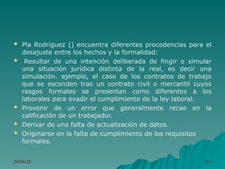  Pla Rodríguez () encuentra diferentes procedencias para el
desajuste entre los hechos y la formalidad:
 Resultar de una intención deliberada de fingir o simular
una situación jurídica distinta de la real, es decir una
simulación. ejemplo, el caso de los contratos de trabajo
que se esconden tras un contrato civil o mercantil cuyos
rasgos formales se presentan como diferentes a los
laborales para evadir el cumplimiento de la ley laboral.
 Provenir de un error que generalmente recae en la
calificación de un trabajador.
 Derivar de una falta de actualización de datos.
 Originarse en la falta de cumplimiento de los requisitos
formales.
29/04/25
29/04/25 r
r54
54
 