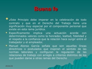 Buena fe
Buena fe
 .
.Este Principio debe imperar en la celebración de todo
contrato y que en el Derecho del Trabajo tiene una
significación muy especial por el componente personal que
existe en esta rama jurídica.
 Específicamente implica una actuación acorde con
determinados valores como la honradez, lealtad, fidelidad y
el respeto a la confianza que la relación hace surgir entre el
trabajador y el empleador.
 Manuel Alonso García señala que son aquellas líneas
directrices o postulados que inspiran el sentido de las
normas laborales y configuran la regulación de las
relaciones de trabajo con arreglo a criterios distintos de los
que pueden darse a otras ramas del Derecho
29/04/25
29/04/25 55
55
 