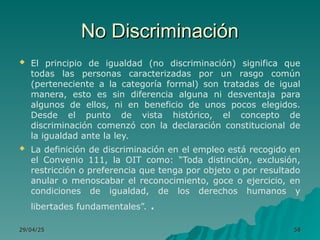 No Discriminación
No Discriminación
 El principio de igualdad (no discriminación) significa que
todas las personas caracterizadas por un rasgo común
(perteneciente a la categoría formal) son tratadas de igual
manera, esto es sin diferencia alguna ni desventaja para
algunos de ellos, ni en beneficio de unos pocos elegidos.
Desde el punto de vista histórico, el concepto de
discriminación comenzó con la declaración constitucional de
la igualdad ante la ley.
 La definición de discriminación en el empleo está recogido en
el Convenio 111, la OIT como: “Toda distinción, exclusión,
restricción o preferencia que tenga por objeto o por resultado
anular o menoscabar el reconocimiento, goce o ejercicio, en
condiciones de igualdad, de los derechos humanos y
libertades fundamentales”. .
29/04/25
29/04/25 58
58
 
