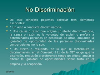 No Discriminación
No Discriminación
 De este concepto podemos apreciar tres elementos
esenciales:
 * Un acto o conducta discriminatoria.
 * Una causa o razón que origine un efecto discriminatorio,
la causa o razón es la voluntad de excluir o preferir a
determinadas personas en beneficios de otras, anulando la
igualdad de oportunidad de las personas discriminadas
contra quienes no lo son.
 * Un efecto o resultado, en la que se materializa la
discriminación, en el Convenio 111 de la OIT exige que la
distinción, exclusión o preferencia tengo un efecto: anular o
alterar la igualdad de oportunidades sobre trato en el
empleo y la ocupación.
29/04/25
29/04/25 59
59
 