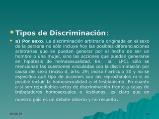  Tipos de Discriminación:
 a) Por sexo. La discriminación arbitraria originada en el sexo
de la persona no sólo incluye hoy las posibles diferenciaciones
arbitrarias que se puedan generar por el hecho de ser un
hombre o una mujer, sino las acciones que puedan generarse
en hipótesis de homosexualidad. En la LPCL sólo se
mencionan las cuestiones vinculadas con la discriminación por
causa del sexo (inciso d, arts. 29; inciso f artículo 30 y no se
especifica qué tipo de acciones son las reprochables ni si es
posible incluir la homosexualidad o el lesbianismo. En cuanto
a si son repudiables actos de discriminación frente a casos de
trabajadores homosexuales o lesbianas, es claro que en
nuestro país es un debate abierto y no resuelto.
29/04/25
29/04/25 60
60
 