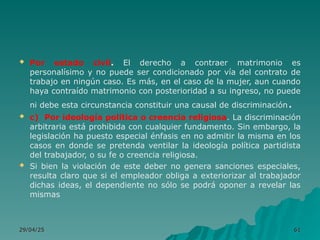  Por estado civil. El derecho a contraer matrimonio es
personalísimo y no puede ser condicionado por vía del contrato de
trabajo en ningún caso. Es más, en el caso de la mujer, aun cuando
haya contraído matrimonio con posterioridad a su ingreso, no puede
ni debe esta circunstancia constituir una causal de discriminación.
 c) Por ideología política o creencia religiosa. La discriminación
arbitraria está prohibida con cualquier fundamento. Sin embargo, la
legislación ha puesto especial énfasis en no admitir la misma en los
casos en donde se pretenda ventilar la ideología política partidista
del trabajador, o su fe o creencia religiosa.
 Si bien la violación de este deber no genera sanciones especiales,
resulta claro que si el empleador obliga a exteriorizar al trabajador
dichas ideas, el dependiente no sólo se podrá oponer a revelar las
mismas
29/04/25
29/04/25 61
61
 
