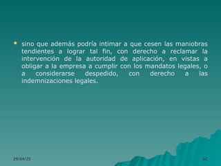  sino que además podría intimar a que cesen las maniobras
tendientes a lograr tal fin, con derecho a reclamar la
intervención de la autoridad de aplicación, en vistas a
obligar a la empresa a cumplir con los mandatos legales, o
a considerarse despedido, con derecho a las
indemnizaciones legales.
29/04/25
29/04/25 62
62
 