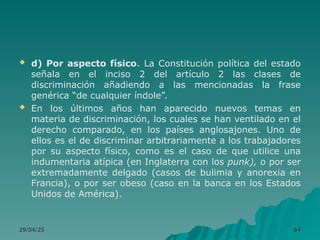  d) Por aspecto físico. La Constitución política del estado
señala en el inciso 2 del artículo 2 las clases de
discriminación añadiendo a las mencionadas la frase
genérica “de cualquier índole”.
 En los últimos años han aparecido nuevos temas en
materia de discriminación, los cuales se han ventilado en el
derecho comparado, en los países anglosajones. Uno de
ellos es el de discriminar arbitrariamente a los trabajadores
por su aspecto físico, como es el caso de que utilice una
indumentaria atípica (en Inglaterra con los punk), o por ser
extremadamente delgado (casos de bulimia y anorexia en
Francia), o por ser obeso (caso en la banca en los Estados
Unidos de América).
29/04/25
29/04/25 64
64
 