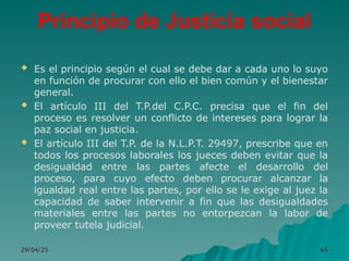 Principio de Justicia social
 Es el principio según el cual se debe dar a cada uno lo suyo
en función de procurar con ello el bien común y el bienestar
general.
 El artículo III del T.P.del C.P.C. precisa que el fin del
proceso es resolver un conflicto de intereses para lograr la
paz social en justicia.
 El artículo III del T.P. de la N.L.P.T. 29497, prescribe que en
todos los procesos laborales los jueces deben evitar que la
desigualdad entre las partes afecte el desarrollo del
proceso, para cuyo efecto deben procurar alcanzar la
igualdad real entre las partes, por ello se le exige al juez la
capacidad de saber intervenir a fin que las desigualdades
materiales entre las partes no entorpezcan la labor de
proveer tutela judicial.
29/04/25
29/04/25 65
65
 