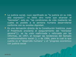  La justicia social, cuyo significado es “la justicia en su más
alta expresión”, no tiene otro norte que alcanzar el
“bienestar”, esto es, “las condiciones de vida mediante las
cuales es posible a la persona humana desarrollarse
conforme con su excelsa dignidad.
 Es una derivación directa de la Constitución histórica, pues
el Preámbulo proclama el aseguramiento del “bienestar
general”(); se ha visto reafirmada y reforzada por las
reformas, de 1957, al recoger las tendencias del llamado
constitucionalismo social (), y de 1994, para la cual lo que
cuenta es el “desarrollo humano” y el “progreso económico
con justicia social
29/04/25
29/04/25 66
66
 