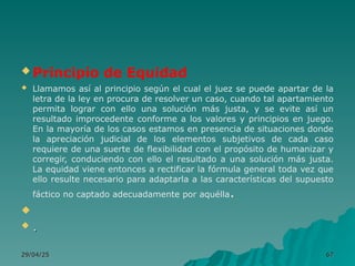29/04/25
29/04/25 67
67
 Principio de Equidad
 Llamamos así al principio según el cual el juez se puede apartar de la
letra de la ley en procura de resolver un caso, cuando tal apartamiento
permita lograr con ello una solución más justa, y se evite así un
resultado improcedente conforme a los valores y principios en juego.
En la mayoría de los casos estamos en presencia de situaciones donde
la apreciación judicial de los elementos subjetivos de cada caso
requiere de una suerte de flexibilidad con el propósito de humanizar y
corregir, conduciendo con ello el resultado a una solución más justa.
La equidad viene entonces a rectificar la fórmula general toda vez que
ello resulte necesario para adaptarla a las características del supuesto
fáctico no captado adecuadamente por aquélla.

 .
.
 