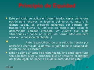 Principio de Equidad
 Este principio se aplica en determinados casos como una
opción para resolver las lagunas del derecho, junto a la
justicia social, los principios generales del derecho del
trabajo y la buena fe. Con ello, es posible que exista la
denominada equidad creadora, en cuanto que suple
situaciones en donde no existe una norma adecuada para
resolver la cuestión planteada ()
 Ante la posibilidad de una solución injusta por
aplicación escrita de la norma, el juez tiene la facultad de
apartarse de la escritura
 Esto no como un acto de arbitrariedad, sino para lograr una
solución más justa y armónica que se resuelve al margen
del texto legal, sin poner en duda la autoridad de éste.
29/04/25
29/04/25 68
68
 