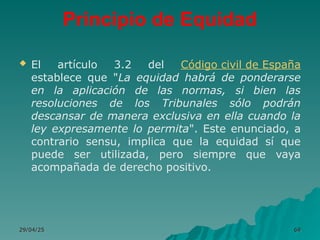 Principio de Equidad
 El artículo 3.2 del Código civil de España
establece que "La equidad habrá de ponderarse
en la aplicación de las normas, si bien las
resoluciones de los Tribunales sólo podrán
descansar de manera exclusiva en ella cuando la
ley expresamente lo permita". Este enunciado, a
contrario sensu, implica que la equidad sí que
puede ser utilizada, pero siempre que vaya
acompañada de derecho positivo.
29/04/25
29/04/25 69
69
 