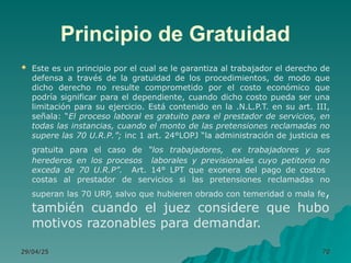 Principio de Gratuidad
 Este es un principio por el cual se le garantiza al trabajador el derecho de
defensa a través de la gratuidad de los procedimientos, de modo que
dicho derecho no resulte comprometido por el costo económico que
podría significar para el dependiente, cuando dicho costo pueda ser una
limitación para su ejercicio. Está contenido en la .N.L.P.T. en su art. III,
señala: “El proceso laboral es gratuito para el prestador de servicios, en
todas las instancias, cuando el monto de las pretensiones reclamadas no
supere las 70 U.R.P.”; inc 1 art. 24°LOPJ “la administración de justicia es
gratuita para el caso de “los trabajadores, ex trabajadores y sus
herederos en los procesos laborales y previsionales cuyo petitorio no
exceda de 70 U.R.P”. Art. 14° LPT que exonera del pago de costos
costas al prestador de servicios si las pretensiones reclamadas no
superan las 70 URP, salvo que hubieren obrado con temeridad o mala fe,
también cuando el juez considere que hubo
motivos razonables para demandar.
29/04/25
29/04/25 70
70
 