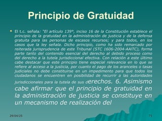 Principio de Gratuidad
 El t.c. señala: “El artículo 139°, inciso 16 de la Constitución establece el
principio de la gratuidad en la administración de justicia y de la defensa
gratuita para las personas de escasos recursos; y para todos, en los
casos que la ley señala. Dicho principio, como ha sido remarcado por
reiterada jurisprudencia de este Tribunal (STC 1606-2004-AAlTC), forma
parte tanto del contenido esencial del derecho al debido proceso como
del derecho a la tutela jurisdiccional efectiva. Con relación a este último
cabe destacar que este principio tiene especial relevancia en lo que se
refiere al acceso a la justicia, por cuanto el pago de los aranceles o tasas
judiciales no debe constituirse en un impedimento para que todos los
ciudadanos se encuentren en posibilidad de recurrir a las autoridades
jurisdiccionales para la tutela de sus derechos. 6. Asimismo
cabe afirmar que el principio de gratuidad en
la administración de justicia se constituye en
un mecanismo de realización del
29/04/25
29/04/25 71
71
 