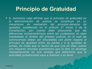 Principio de Gratuidad
 6. Asimismo cabe afirmar que el principio de gratuidad en
la administración de justicia se constituye en un
mecanismo de realización del principio-derecho de
igualdad, establecido en el artículo 2° inciso 2 de la
Constitución, por cuanto debe procurarse que las
diferencias socioeconómicas entre los ciudadanos no sean
trasladadas al ámbito del proceso judicial, en el cual las
controversias deben ser dilucidadas con pleno respeto al
principio de igualdad entre las partes y a la igualdad de
armas, de modo que el hecho de que una de ellas cuente
con mayores recursos económicos que la otra no devenga
necesariamente en una ventaja que determine que la
autoridad jurisdiccional vaya a resolver a su favor
29/04/25
29/04/25 72
72
 