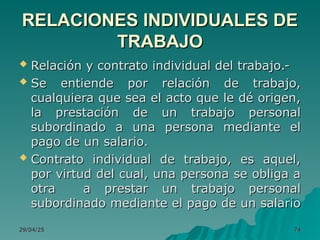 29/04/25
29/04/25 74
74
 Relación y contrato individual del trabajo.-
Relación y contrato individual del trabajo.-
 Se entiende por relación de trabajo,
Se entiende por relación de trabajo,
cualquiera que sea el acto que le dé origen,
cualquiera que sea el acto que le dé origen,
la prestación de un trabajo personal
la prestación de un trabajo personal
subordinado a una persona mediante el
subordinado a una persona mediante el
pago de un salario.
pago de un salario.
 Contrato individual de trabajo, es aquel,
Contrato individual de trabajo, es aquel,
por virtud del cual, una persona se obliga a
por virtud del cual, una persona se obliga a
otra a prestar un trabajo personal
otra a prestar un trabajo personal
subordinado mediante el pago de un salario
subordinado mediante el pago de un salario
RELACIONES INDIVIDUALES DE
RELACIONES INDIVIDUALES DE
TRABAJO
TRABAJO
 