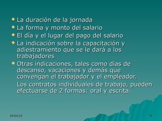 29/04/25
29/04/25 76
76
 La duración de la jornada
La duración de la jornada
 La forma y monto del salario
La forma y monto del salario
 El día y el lugar del pago del salario
El día y el lugar del pago del salario
 La indicación sobre la capacitación y
La indicación sobre la capacitación y
adiestramiento que se le dará a los
adiestramiento que se le dará a los
trabajadores
trabajadores
 Otras indicaciones, tales como días de
Otras indicaciones, tales como días de
descanso, vacaciones y demás que
descanso, vacaciones y demás que
convengan el trabajador y el empleador.
convengan el trabajador y el empleador.
Los contratos individuales de trabajo, pueden
Los contratos individuales de trabajo, pueden
efectuarse de 2 formas: oral y escrita.
efectuarse de 2 formas: oral y escrita.
 