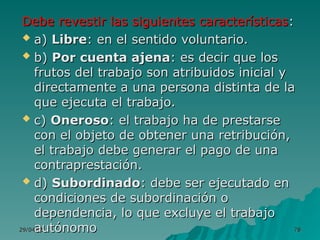 29/04/25
29/04/25 78
78
Debe revestir las siguientes características
Debe revestir las siguientes características:
:
 a)
a) Libre
Libre: en el sentido voluntario.
: en el sentido voluntario.
 b)
b) Por cuenta ajena
Por cuenta ajena: es decir que los
: es decir que los
frutos del trabajo son atribuidos inicial y
frutos del trabajo son atribuidos inicial y
directamente a una persona distinta de la
directamente a una persona distinta de la
que ejecuta el trabajo.
que ejecuta el trabajo.
 c)
c) Oneroso
Oneroso: el trabajo ha de prestarse
: el trabajo ha de prestarse
con el objeto de obtener una retribución,
con el objeto de obtener una retribución,
el trabajo debe generar el pago de una
el trabajo debe generar el pago de una
contraprestación.
contraprestación.
 d)
d) Subordinado
Subordinado: debe ser ejecutado en
: debe ser ejecutado en
condiciones de subordinación o
condiciones de subordinación o
dependencia, lo que excluye el trabajo
dependencia, lo que excluye el trabajo
autónomo
autónomo
 