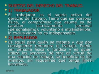 29/04/25
29/04/25 79
79
 SUJETOS DEL DERECHO DEL TRABAJO.
SUJETOS DEL DERECHO DEL TRABAJO.
 1) TRABAJADOR
1) TRABAJADOR
 El trabajador es el sujeto activo del
El trabajador es el sujeto activo del
derecho del trabajo. Tiene que ser persona
derecho del trabajo. Tiene que ser persona
física, el compromiso que asume es de
física, el compromiso que asume es de
carácter estrictamente personal
carácter estrictamente personal
(personalísimo), voluntario e intransferible,
(personalísimo), voluntario e intransferible,
la exclusividad no es indispensable.
la exclusividad no es indispensable.
 2) EMPLEADOR
2) EMPLEADOR
 Es aquel para quién se trabaja y que por
Es aquel para quién se trabaja y que por
consiguiente remunera el trabajo. Puede
consiguiente remunera el trabajo. Puede
ser persona física o jurídica y es quien
ser persona física o jurídica y es quien
utiliza los servicios de otro en virtud de
utiliza los servicios de otro en virtud de
una relación de trabajo, se beneficia de los
una relación de trabajo, se beneficia de los
mismos, sin requerirse que tenga fines
mismos, sin requerirse que tenga fines
lucrativos.
lucrativos.
 