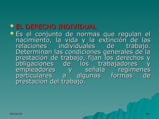29/04/25
29/04/25 80
80
 EL DERECHO INDIVIDUAL
EL DERECHO INDIVIDUAL
 Es el conjunto de normas que regulan el
Es el conjunto de normas que regulan el
nacimiento, la vida y la extinción de las
nacimiento, la vida y la extinción de las
relaciones individuales de trabajo.
relaciones individuales de trabajo.
Determinan las condiciones generales de la
Determinan las condiciones generales de la
prestación de trabajo, fijan los derechos y
prestación de trabajo, fijan los derechos y
obligaciones de los trabajadores y
obligaciones de los trabajadores y
empleadores y señala regímenes
empleadores y señala regímenes
particulares a algunas formas de
particulares a algunas formas de
prestación del trabajo.
prestación del trabajo.
 