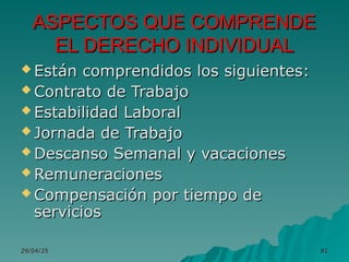 29/04/25
29/04/25 81
81
 Están comprendidos los siguientes:
Están comprendidos los siguientes:
 Contrato de Trabajo
Contrato de Trabajo
 Estabilidad Laboral
Estabilidad Laboral
 Jornada de Trabajo
Jornada de Trabajo
 Descanso Semanal y vacaciones
Descanso Semanal y vacaciones
 Remuneraciones
Remuneraciones
 Compensación por tiempo de
Compensación por tiempo de
servicios
servicios
ASPECTOS QUE COMPRENDE
ASPECTOS QUE COMPRENDE
EL DERECHO INDIVIDUAL
EL DERECHO INDIVIDUAL
 