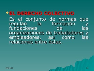 29/04/25
29/04/25 82
82
EL DERECHO COLECTIVO
EL DERECHO COLECTIVO
Es el conjunto de normas que
Es el conjunto de normas que
regulan la formación y
regulan la formación y
fundaciones de las
fundaciones de las
organizaciones de trabajadores y
organizaciones de trabajadores y
empleadores, así como las
empleadores, así como las
relaciones entre éstas.
relaciones entre éstas.
 