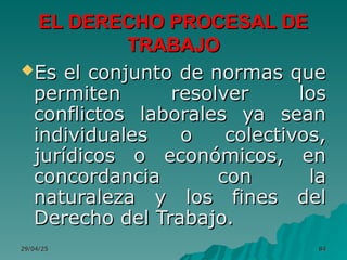 29/04/25
29/04/25 84
84
EL DERECHO PROCESAL DE
EL DERECHO PROCESAL DE
TRABAJO
TRABAJO
Es el conjunto de normas que
Es el conjunto de normas que
permiten resolver los
permiten resolver los
conflictos laborales ya sean
conflictos laborales ya sean
individuales o colectivos,
individuales o colectivos,
jurídicos o económicos, en
jurídicos o económicos, en
concordancia con la
concordancia con la
naturaleza y los fines del
naturaleza y los fines del
Derecho del Trabajo.
Derecho del Trabajo.
 