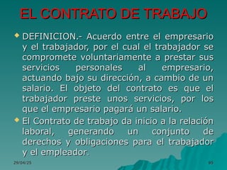 29/04/25
29/04/25 85
85
EL CONTRATO DE TRABAJO
EL CONTRATO DE TRABAJO
 DEFINICION.- Acuerdo entre el empresario
DEFINICION.- Acuerdo entre el empresario
y el trabajador, por el cual el trabajador se
y el trabajador, por el cual el trabajador se
compromete voluntariamente a prestar sus
compromete voluntariamente a prestar sus
servicios personales al empresario,
servicios personales al empresario,
actuando bajo su dirección, a cambio de un
actuando bajo su dirección, a cambio de un
salario. El objeto del contrato es que el
salario. El objeto del contrato es que el
trabajador preste unos servicios, por los
trabajador preste unos servicios, por los
que el empresario pagará un salario.
que el empresario pagará un salario.
 El Contrato de trabajo da inicio a la relación
El Contrato de trabajo da inicio a la relación
laboral, generando un conjunto de
laboral, generando un conjunto de
derechos y obligaciones para el trabajador
derechos y obligaciones para el trabajador
y el empleador
y el empleador.
.
 