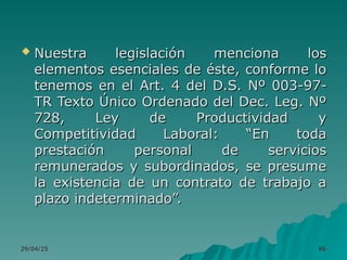 29/04/25
29/04/25 86
86
 Nuestra legislación menciona los
Nuestra legislación menciona los
elementos esenciales de éste, conforme lo
elementos esenciales de éste, conforme lo
tenemos en el Art. 4 del D.S. Nº 003-97-
tenemos en el Art. 4 del D.S. Nº 003-97-
TR Texto Único Ordenado del Dec. Leg. Nº
TR Texto Único Ordenado del Dec. Leg. Nº
728, Ley de Productividad y
728, Ley de Productividad y
Competitividad Laboral: “En toda
Competitividad Laboral: “En toda
prestación personal de servicios
prestación personal de servicios
remunerados y subordinados, se presume
remunerados y subordinados, se presume
la existencia de un contrato de trabajo a
la existencia de un contrato de trabajo a
plazo indeterminado”.
plazo indeterminado”.
 