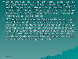 29/04/25
29/04/25 87
87
 Se diferencia, de otros contratos como los de
Se diferencia, de otros contratos como los de
locación de servicios, locación de obra, mandato y
locación de servicios, locación de obra, mandato y
asociación para el trabajo y la producción. Sólo el
asociación para el trabajo y la producción. Sólo el
contrato de trabajo da lugar al goce de los derechos
contrato de trabajo da lugar al goce de los derechos
sociales y al acceso a la administración pública del
sociales y al acceso a la administración pública del
trabajo y a la justicia laboral.
trabajo y a la justicia laboral.
 El Contrato de Locación de Servicios tiene por objeto
El Contrato de Locación de Servicios tiene por objeto
la realización de un servicio, es decir, de una
la realización de un servicio, es decir, de una
actividad, sin sujetarse a las órdenes de quien las
actividad, sin sujetarse a las órdenes de quien las
encarga. El ejecutante del servicio debe efectuarlo
encarga. El ejecutante del servicio debe efectuarlo
según sus conocimientos, experiencias y habilidades,
según sus conocimientos, experiencias y habilidades,
pero sin asegurar un resultado, aunque se entiende
pero sin asegurar un resultado, aunque se entiende
que debe ajustarse a un término medio de eficiencia
que debe ajustarse a un término medio de eficiencia
o al nivel de eficiencia que se pacte.
o al nivel de eficiencia que se pacte.
 