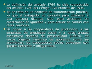 29/04/25
29/04/25 88
88
 La definición del artículo 1764 ha sido reproducida
La definición del artículo 1764 ha sido reproducida
del artículo 1780 del Código Civil Francés de 1804.
del artículo 1780 del Código Civil Francés de 1804.
 No se trata de un contrato de subordinación jurídica,
No se trata de un contrato de subordinación jurídica,
ya que el trabajador no contrata para obedecer a
ya que el trabajador no contrata para obedecer a
una persona distinta, sino para asociarse en
una persona distinta, sino para asociarse en
condiciones de igualdad y para actuar en común con
condiciones de igualdad y para actuar en común con
otras personas.
otras personas.
 Da origen a las cooperativas de producción, a las
Da origen a las cooperativas de producción, a las
empresas de propiedad social y a otros grupos
empresas de propiedad social y a otros grupos
asociativos dotados de personalidad jurídica, en
asociativos dotados de personalidad jurídica, en
cuyos órganos máximos de gobierno, como las
cuyos órganos máximos de gobierno, como las
asambleas, los trabajadores socios participan con
asambleas, los trabajadores socios participan con
iguales derechos y obligaciones.
iguales derechos y obligaciones.
 