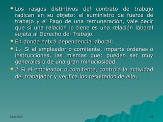 29/04/25
29/04/25 89
89
 Los rasgos distintivos del contrato de trabajo
Los rasgos distintivos del contrato de trabajo
radican en su objeto: el suministro de fuerza de
radican en su objeto: el suministro de fuerza de
trabajo y el Pago de una remuneración, vale decir
trabajo y el Pago de una remuneración, vale decir
que si una relación lo tiene es una relación laboral
que si una relación lo tiene es una relación laboral
sujeta al Derecho del Trabajo.
sujeta al Derecho del Trabajo.
 En donde habrá dependencia laboral:
En donde habrá dependencia laboral:
 1.- Si el empleador o comitente, imparte órdenes o
1.- Si el empleador o comitente, imparte órdenes o
instrucciones, las mismas que: pueden ser muy
instrucciones, las mismas que: pueden ser muy
generales o de una gran minuciosidad
generales o de una gran minuciosidad
 2 Si el empleador o comitente, controla la actividad
2 Si el empleador o comitente, controla la actividad
del trabajador y verifica los resultados de ella
del trabajador y verifica los resultados de ella.
.
 