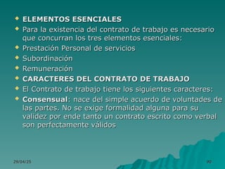 29/04/25
29/04/25 90
90
 ELEMENTOS ESENCIALES
ELEMENTOS ESENCIALES
 Para la existencia del contrato de trabajo es necesario
Para la existencia del contrato de trabajo es necesario
que concurran los tres elementos esenciales:
que concurran los tres elementos esenciales:
 Prestación Personal de servicios
Prestación Personal de servicios
 Subordinación
Subordinación
 Remuneración
Remuneración
 CARACTERES DEL CONTRATO DE TRABAJO
CARACTERES DEL CONTRATO DE TRABAJO
 El Contrato de trabajo tiene los siguientes caracteres:
El Contrato de trabajo tiene los siguientes caracteres:
 Consensual
Consensual: nace del simple acuerdo de voluntades de
: nace del simple acuerdo de voluntades de
las partes. No se exige formalidad alguna para su
las partes. No se exige formalidad alguna para su
validez por ende tanto un contrato escrito como verbal
validez por ende tanto un contrato escrito como verbal
son perfectamente válidos
son perfectamente válidos
 