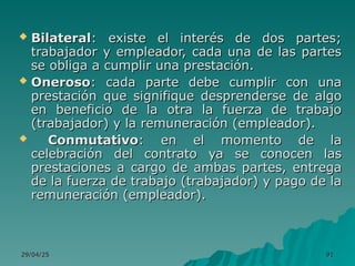 29/04/25
29/04/25 91
91
 Bilateral
Bilateral: existe el interés de dos partes;
: existe el interés de dos partes;
trabajador y empleador, cada una de las partes
trabajador y empleador, cada una de las partes
se obliga a cumplir una prestación.
se obliga a cumplir una prestación.
 Oneroso
Oneroso: cada parte debe cumplir con una
: cada parte debe cumplir con una
prestación que signifique desprenderse de algo
prestación que signifique desprenderse de algo
en beneficio de la otra la fuerza de trabajo
en beneficio de la otra la fuerza de trabajo
(trabajador) y la remuneración (empleador).
(trabajador) y la remuneración (empleador).
 Conmutativo
Conmutativo: en el momento de la
: en el momento de la
celebración del contrato ya se conocen las
celebración del contrato ya se conocen las
prestaciones a cargo de ambas partes, entrega
prestaciones a cargo de ambas partes, entrega
de la fuerza de trabajo (trabajador) y pago de la
de la fuerza de trabajo (trabajador) y pago de la
remuneración (empleador).
remuneración (empleador).
 