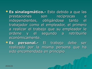 29/04/25
29/04/25 92
92
 Es sinalagmático.-
Es sinalagmático.- Esto debido a que las
Esto debido a que las
prestaciones son recíprocas e
prestaciones son recíprocas e
independientes, obligándose tanto el
independientes, obligándose tanto el
trabajador como el empleador, el primero
trabajador como el empleador, el primero
a realizar el trabajo que su empleador le
a realizar el trabajo que su empleador le
ordene y el segundo a retribuirle
ordene y el segundo a retribuirle
económicamente.
económicamente.
 Es personal.-
Es personal.- El trabajo debe ser
El trabajo debe ser
realizado por la misma persona que ha
realizado por la misma persona que ha
sido encomendada en principio
sido encomendada en principio
 
