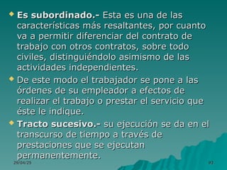29/04/25
29/04/25 93
93
 Es subordinado.-
Es subordinado.- Esta es una de las
Esta es una de las
características más resaltantes, por cuanto
características más resaltantes, por cuanto
va a permitir diferenciar del contrato de
va a permitir diferenciar del contrato de
trabajo con otros contratos, sobre todo
trabajo con otros contratos, sobre todo
civiles, distinguiéndolo asimismo de las
civiles, distinguiéndolo asimismo de las
actividades independientes.
actividades independientes.
 De este modo el trabajador se pone a las
De este modo el trabajador se pone a las
órdenes de su empleador a efectos de
órdenes de su empleador a efectos de
realizar el trabajo o prestar el servicio que
realizar el trabajo o prestar el servicio que
éste le indique.
éste le indique.
 Tracto sucesivo.-
Tracto sucesivo.- su ejecución se da en el
su ejecución se da en el
transcurso de tiempo a través de
transcurso de tiempo a través de
prestaciones que se ejecutan
prestaciones que se ejecutan
permanentemente.
permanentemente.
 