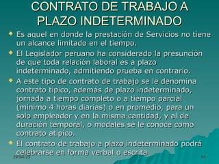 29/04/25
29/04/25 94
94
CONTRATO DE TRABAJO A
CONTRATO DE TRABAJO A
PLAZO INDETERMINADO
PLAZO INDETERMINADO
 Es aquel en donde la prestación de Servicios no tiene
Es aquel en donde la prestación de Servicios no tiene
un alcance limitado en el tiempo.
un alcance limitado en el tiempo.
 El Legislador peruano ha considerado la presunción
El Legislador peruano ha considerado la presunción
de que toda relación laboral es a plazo
de que toda relación laboral es a plazo
indeterminado, admitiendo prueba en contrario.
indeterminado, admitiendo prueba en contrario.
 A este tipo de contrato de trabajo se le denomina
A este tipo de contrato de trabajo se le denomina
contrato típico, además de plazo indeterminado,
contrato típico, además de plazo indeterminado,
jornada a tiempo completo o a tiempo parcial
jornada a tiempo completo o a tiempo parcial
(mínimo 4 horas diarias) o en promedio, para un
(mínimo 4 horas diarias) o en promedio, para un
solo empleador y en la misma cantidad, y al de
solo empleador y en la misma cantidad, y al de
duración temporal, o modales se le conoce como
duración temporal, o modales se le conoce como
contrato atípico.
contrato atípico.
 El contrato de trabajo a plazo indeterminado podrá
El contrato de trabajo a plazo indeterminado podrá
celebrarse en forma verbal o escrita
celebrarse en forma verbal o escrita
 