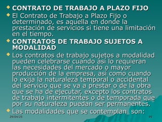29/04/25
29/04/25 95
95
 CONTRATO DE TRABAJO A PLAZO FIJO
CONTRATO DE TRABAJO A PLAZO FIJO
 El Contrato de Trabajo a Plazo Fijo o
El Contrato de Trabajo a Plazo Fijo o
determinado, es aquella en donde la
determinado, es aquella en donde la
prestación de servicios si tiene una limitación
prestación de servicios si tiene una limitación
en el tiempo.
en el tiempo.
 CONTRATOS DE TRABAJO SUJETOS A
CONTRATOS DE TRABAJO SUJETOS A
MODALIDAD
MODALIDAD
 Los contratos de trabajo sujetos a modalidad
Los contratos de trabajo sujetos a modalidad
pueden celebrarse cuando así lo requieran
pueden celebrarse cuando así lo requieran
las necesidades del mercado o mayor
las necesidades del mercado o mayor
producción de la empresa, así como cuando
producción de la empresa, así como cuando
lo exija la naturaleza temporal o accidental
lo exija la naturaleza temporal o accidental
del servicio que se va a prestar o de la obra
del servicio que se va a prestar o de la obra
que se ha de ejecutar, excepto los contratos
que se ha de ejecutar, excepto los contratos
de trabajo intermitentes o de temporada que
de trabajo intermitentes o de temporada que
por su naturaleza puedan ser permanentes.
por su naturaleza puedan ser permanentes.
 Las modalidades que se contemplan son:
Las modalidades que se contemplan son:
 