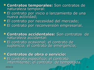 29/04/25
29/04/25 96
96
 Contratos temporales:
Contratos temporales: Son contratos de
Son contratos de
naturaleza temporal:
naturaleza temporal:
 El contrato por inicio o lanzamiento de una
El contrato por inicio o lanzamiento de una
nueva actividad;
nueva actividad;
 El contrato por necesidad del mercado;
El contrato por necesidad del mercado;
 El contrato por reconversión empresarial.
El contrato por reconversión empresarial.
 Contratos accidentales:
Contratos accidentales: Son contratos de
Son contratos de
naturaleza accidental:
naturaleza accidental:
 El contrato ocasional; el contrato de
El contrato ocasional; el contrato de
suplencia; el contrato de emergencia;
suplencia; el contrato de emergencia;
 Contratos de obra o servicio:
Contratos de obra o servicio:
 El contrato específico; el contrato
El contrato específico; el contrato
intermitente; el contrato de temporada.
intermitente; el contrato de temporada.
 