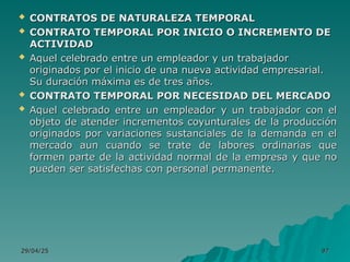 29/04/25
29/04/25 97
97
 CONTRATOS DE NATURALEZA TEMPORAL
CONTRATOS DE NATURALEZA TEMPORAL
 CONTRATO TEMPORAL POR INICIO O INCREMENTO DE
CONTRATO TEMPORAL POR INICIO O INCREMENTO DE
ACTIVIDAD
ACTIVIDAD
 Aquel celebrado entre un empleador y un trabajador
Aquel celebrado entre un empleador y un trabajador
originados por el inicio de una nueva actividad empresarial.
originados por el inicio de una nueva actividad empresarial.
Su duración máxima es de tres años.
Su duración máxima es de tres años.
 CONTRATO TEMPORAL POR NECESIDAD DEL MERCADO
CONTRATO TEMPORAL POR NECESIDAD DEL MERCADO
 Aquel celebrado entre un empleador y un trabajador con el
Aquel celebrado entre un empleador y un trabajador con el
objeto de atender incrementos coyunturales de la producción
objeto de atender incrementos coyunturales de la producción
originados por variaciones sustanciales de la demanda en el
originados por variaciones sustanciales de la demanda en el
mercado aun cuando se trate de labores ordinarias que
mercado aun cuando se trate de labores ordinarias que
formen parte de la actividad normal de la empresa y que no
formen parte de la actividad normal de la empresa y que no
pueden ser satisfechas con personal permanente.
pueden ser satisfechas con personal permanente.
 