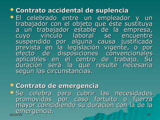 29/04/25
29/04/25 99
99
 Contrato accidental de suplencia
Contrato accidental de suplencia
 El celebrado entre un empleador y un
El celebrado entre un empleador y un
trabajador con el objeto que éste sustituya
trabajador con el objeto que éste sustituya
a un trabajador estable de la empresa,
a un trabajador estable de la empresa,
cuyo vínculo laboral se encuentre
cuyo vínculo laboral se encuentre
suspendido por alguna causa justificada
suspendido por alguna causa justificada
prevista en la legislación vigente, o por
prevista en la legislación vigente, o por
efecto de disposiciones convencionales
efecto de disposiciones convencionales
aplicables en el centro de trabajo. Su
aplicables en el centro de trabajo. Su
duración será la que resulte necesaria
duración será la que resulte necesaria
según las circunstancias.
según las circunstancias.
 Contrato de emergencia
Contrato de emergencia
 Se celebra para cubrir las necesidades
Se celebra para cubrir las necesidades
promovidas por caso fortuito o fuerza
promovidas por caso fortuito o fuerza
mayor coincidiendo su duración con la de la
mayor coincidiendo su duración con la de la
emergencia.
emergencia.
 