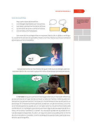 123
Los bocadillos
Hay cuatro tipos de bocadillos:
•	 	 Los diálogos expresados por los actores.
•	 	 Las ideas o pensamientos de los actores.
•	 	 La narración de quien cuenta la historia.
•	 	 Los sonidos y onomatopeyas.
Las voces de los protagonistas se expresan dentro de un globo o rectángu-
lo, usualmente cercano al que habla. Posee una línea, flecha o punta que señala al
personaje que tiene la palabra.
Los pensamientos se manifiestan de igual modo que los diálogos, pero se
expresan dentro de una nube cuya punta indica al personaje que está pensando.
El narrador es quien cuenta la historia para darnos un marco de referencia,
ya sea señalando el lugar donde se llevan a cabo los hechos, o bien puede con-
textualizar los pensamientos o la situación momentánea en que se encuentra un
personaje. Si lo hace en primera persona, puede ser uno de los actores, y si lo ha-
ce en tercera persona, puede ser un narrador externo. Usualmente el texto está
contenido en un rectángulo que se encuentra en alguna de las esquinas de la vi-
ñeta y se lo llama “cartelera” o “cartel”. Su ubicación puede ser ajustada en vir-
tud del espacio disponible. Es decir, en algunos casos se puede poner en forma
de columna sobre un costado, o como rectángulo ocupando toda o parte de la ex-
tensión de la fotografía.
Encuentro Presencial 5
 