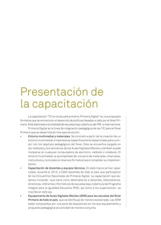 La capacitación “TIC en la escuela primaria. Primaria Digital” es una propuesta
formativa que se enmarca en el desarrollo de políticas llevadas a cabo por el Nivel Pri-
mario. Está destinada a la totalidad de escuelas bajo cobertura del PIIE a nivel nacional.
Primaria Digital es la línea de integración pedagógica de las TIC para el Nivel
Primario que se desarrolla en tres ejes de acción:
•	 	 Entorno multimedial y materiales. Se concretó a partir de la creación de un
entorno multimedial e hipertextual específicamente desarrollado para cum-
plir con los objetivos pedagógicos del Nivel. Este se encuentra cargado en
las netbooks y los servidores de las Aulas Digitales Móviles y también puede
instalarse en cualquier computadora de escritorio, netbook o notebook. El
entorno multimedial va acompañado de una serie de materiales, (manuales,
instructivos y tutoriales en diversos formatos) para completar su implemen-
tación.
•	 	 Capacitación de docentes y equipos técnicos. En este marco se han capa-
citado, durante el 2013, a 5000 docentes de todo el país que participaron
de los Encuentros Nacionales de Primaria Digital. La capacitación que es-
tamos iniciando –que tiene como destinatarios a docentes, bibliotecarios,
directores, referentes informáticos de escuelas bajo cobertura del Programa
Integral para la Igualdad Educativa (PIIE), así como a los supervisores– se
inscribe en este eje.
•	 	 Equipamiento de Aulas Digitales Móviles (ADM) para las escuelas del Nivel
Primario de todo el país, que se distribuye de manera escalonada. Las ADM
están compuestas por una serie de dispositivos en los que equipamiento y
propuesta pedagógica se conciben de manera conjunta.
Presentación de
la capacitación
 