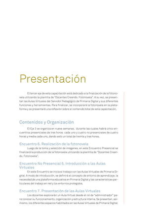 El tercer eje de esta capacitación está dedicado a la finalización de la fotono-
vela utilizando la plantilla de “Docentes Creando. Fotonovela”. A su vez, se presen-
tan las Aulas Virtuales del Servidor Pedagógico de Primaria Digital y sus diferentes
funciones y herramientas. Para finalizar, se incorporará la fotonovela en la plata-
forma y se presentará una reflexión sobre el contenido total de esta capacitación.
Contenidos y Organización
El Eje 3 se organiza en nueve semanas, durante las cuales habrá cinco en-
cuentros presenciales de tres horas cada uno y cuatro no presenciales de cuatro
horas y media cada uno, dando esto un total de treinta y tres horas.
Encuentro 6. Realización de la fotonovela
Luego de la toma y selección de imágenes, en este Encuentro Presencial se
finalizará la producción de la fotonovela utilizando la plantilla de “Docentes Crean-
do. Fotonovela”.
Encuentro No Presencial 6. Introducción a las Aulas
Virtuales
En este Encuentro se inicia el trabajo con las Aulas Virtuales de Primaria Di-
gital. A modo de introducción, se definirá el concepto de entorno de aprendizaje, la
necesidad de una plataforma educativa en Primaria Digital y las características par-
ticulares del trabajo en red y los entornos protegidos.
Encuentro 7. Presentación de las Aulas Virtuales
Los docentes explorarán un Aula Virtual desde el rol de “administrador” pa-
ra conocer su funcionamiento, organización y estructura interna. Se presentan, asi-
mismo, los diferentes espacios habilitados en las Aulas Virtuales de Primaria Digital.
Presentación
 
