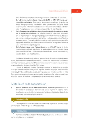 15
Para abordar estos temas, se han organizado los contenidos en tres ejes:
•	 	 Eje 1. Entornos multimediales: integración de TIC en el Nivel Primario. Mar-
co político-pedagógico. Se presenta la propuesta, sus líneas de acción y el
marco pedagógico que la fundamenta. Este eje de trabajo incluye el primer
recorrido por el entorno multimedial en sus versiones de la netbook y del Ser-
vidor Pedagógico, así como el inicio de la actividad de planificación.
•	 	 Eje 2. Televisión de calidad y producción multimedial: algunas nociones so-
bre la educación audiovisual. Se abordan distintas cuestiones vinculadas
con la importancia de incorporar pedagógicamente materiales audiovisua-
les, siempre desde una perspectiva analítica y crítica que permita reflexionar
sobre su calidad. En esta instancia también se inicia la producción de una fo-
tonovela que permite recuperar lo reflexionado sobre el lenguaje audiovisual
y sus potencialidades pedagógicas.
•	 	 Eje 3. Plataformas y redes: Trabajando en red en el Nivel Primario. Se desta-
ca la potencialidad de la plataforma de las Aulas Virtuales de Primaria Digital
para el trabajo en red, a partir de diversos recorridos por las herramientas y
las actividades que ellas habilitan.
Estos ejes se desarrollan durante las 73,5 horas de duración que tiene este
curso, bajo una modalidad semipresencial (33 horas son presenciales y 40,5 horas
son no presenciales), y se suman 3 horas en el caso de ser necesario recuperar o co-
rregir producción dando un total de 76, 5 horas.
La tarea de la escuela consiste, fundamentalmente, en resignificar los mundos
a los que tienen acceso los niños y niñas, explorar diversos lenguajes, ampliar conoci-
mientos y brindar posibilidades para que enriquezcan sus miradas y puntos de vista.
Esta acción de capacitación es una oportunidad para desarrollar saberes que el mero
contacto con las tecnologías y sus productos no necesariamente generan.
Materiales de la capacitación
•	 	 Módulo docentes: TIC en la escuela primaria. Primaria Digital. El módulo se
desarrolla en los tres ejes mencionados. Con el objetivo de ordenar el ma-
terial según su contenido y jerarquía, se han desarrollado además distintas
secciones, identificadas gráficamente:
Despliega definiciones de conceptos clave con el objetivo de profundizar y/o
ampliar en el contenido que se está trabajando.
Remite al DVD “Capacitación Primaria Digital”, e indica la ubicación del re-
curso con el que se va a trabajar.
PRESENTACIÓN de la capacitación
Para saber más
MÁS RECURSOS
 