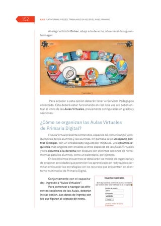 EJE 3 Plataformas y Redes: trabajando en Red en el Nivel Primario152
Al elegir el botón Entrar, abajo a la derecha, observarán la siguien-
te imagen:
Para acceder a esta opción deberán tener el Servidor Pedagógico
conectado. Este deberá estar funcionando en red. Una vez allí deben en-
trar al ícono de las Aulas Virtuales, previamente configuradas en grados y
secciones.
¿Cómo se organizan las Aulas Virtuales
de Primaria Digital?
El Aula Virtual presenta contenidos, espacios de comunicación y pro-
ducciones de los alumnos y las alumnas. En pantalla se ve un espacio cen-
tral principal, con un encabezado seguido por módulos, una columna iz-
quierda más angosta con enlaces a otros espacios de las Aulas Virtuales
y otra columna a la derecha con bloques con distintas opciones de herra-
mientas para los alumnos, como un calendario, por ejemplo.
En los próximos encuentros se detallarán los modos de organizarla y
de proponer actividades que potencien los aprendizajes en red y que les per-
mitan enriquecer las estrategias con los recursos que encuentren en el en-
torno multimedial de Primaria Digital.
Conjuntamente con el capacita-
dor, ingresen a “Aulas Virtuales”.
Para comenzar a navegar las dife-
rentes secciones de las Aulas, deberán
iniciar sesión. Los datos de ingreso son
los que figuran al costado del texto.
 