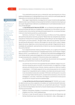 EJE 1 Entornos multimediales: Integración de TIC en el Nivel Primario.26
Y es justamente la escuela, por su interacción real y permanente con niños y
padres atravesados por la desigualdad la que como institución del Estado debe dar
respuesta a la concreción del derecho a la educación.
Para seguir respondiendo a la pregunta con la que iniciamos este apartado,
debemos decir que el Estado se hace presente también a través de otras leyes que
se ocupan de garantizar el derecho a la alfabetización multimedial de todos los chi-
cos y chicas del país:
La Ley de Educación Nacional 26.206 –en sus disposiciones generales– ga-
rantiza el acceso de todos los ciudadanos y ciudadanas a la información y al cono-
cimiento como instrumentos centrales de la participación en un proceso de desa-
rrollo con crecimiento económico y justicia social.
Asimismo, el artículo 11 de esa misma ley, se refiere a los fines y objetivos
de la política educativa nacional y propone “Desarrollar las competencias necesa-
rias para el manejo de los nuevos lenguajes producidos por las tecnologías de la
información y la comunicación”. De igual modo, este artículo plantea “coordinar
las políticas de educación, ciencia y tecnología con las de cultura, salud, trabajo,
desarrollo social, deportes y comunicaciones, para atender integralmente las ne-
cesidades de la población, aprovechando al máximo los recursos estatales, socia-
les y comunitarios”.
En lo específicamente relativo al Nivel Primario, en su capítulo III sostiene
que “la Educación Primaria tiene por finalidad proporcionar una formación integral,
básica y común, y sus objetivos son: […] d) Generar las condiciones pedagógicas pa-
ra el manejo de las nuevas tecnologías de la información y la comunicación, así co-
mo para la producción y recepción crítica de los discursos mediáticos”.
En el apartado relacionado con las políticas de promoción de la igualdad
educativa, puntualmente en el artículo 80, plantea que:
Las políticas de promoción de la igualdad educativa deberán asegurar las con-
diciones necesarias para la inclusión, el reconocimiento, la integración y el logro
educativo de todos/as los/as niños/as, jóvenes y adultos en todos los niveles y
modalidades […] El Estado asignará los recursos presupuestarios con el objeto
de garantizar la igualdad de oportunidades y resultados educativos para los sec-
tores más desfavorecidos de la sociedad. El Ministerio de Educación en acuerdo
con el Consejo Federal de Educación, proveerá textos escolares y otros recursos
pedagógicos, culturales, materiales, tecnológicos y económicos a los/as que se
encuentren en situación económica desfavorable.
La Ley de Servicios de Comunicación Audiovisual (N° 26.522), por su par-
te, destina varios puntos a aspectos vinculados con la democratización del acce-
so y producción de información. De hecho, en cumplimiento del artículo 17 de esta
ley, se creó el Consejo Asesor de la Comunicación Audiovisual y la Infancia, que tie-
ne entre sus funciones:
•	 	 Elaborar propuestas dirigidas a incrementar la calidad de la programación
dirigida a los niños, niñas y adolescentes.
•	 	 Formular un plan de acción para el fortalecimiento de las Relaciones del
Campo Audiovisual que comprende cine, televisión, video, videojuegos, in-
Los invitamos a ir al
DVD “Capacitación
Primaria Digital”,
ingresar al
Encuentro
Presencial 1 y leer
un fragmento de la
introducción del
Plan Nacional de
Educación
Obligatoria y
Formación Docente
2012 – 2016, en el
que se explican las
distintas etapas que
ha atravesado el sis-
tema educativo
argentino en los
últimos años y se
define el rol del
Estado en esa trans-
formación: Avances
de la educación
argentina y desa-
fíos para el próxi-
mo quinquenio.
MÁS RECURSOS
 