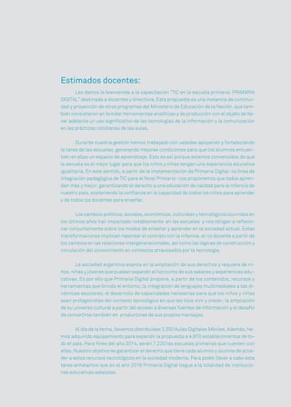 Estimados docentes:
Les damos la bienvenida a la capacitación “TIC en la escuela primaria: PRIMARIA
DIGITAL” destinada a docentes y directivos. Esta propuesta es una instancia de continui-
dad y proyección de otros programas del Ministerio de Educación de la Nación, que tam-
bién consistieron en brindar herramientas analíticas y de producción con el objeto de lle-
var adelante un uso significativo de las tecnologías de la información y la comunicación
en las prácticas cotidianas de las aulas.
Durante nuestra gestión hemos trabajado con ustedes apoyando y fortaleciendo
la tarea de las escuelas, generando mejores condiciones para que los alumnos encuen-
tren en ellas un espacio de aprendizaje. Esto es así porque estamos convencidos de que
la escuela es el mejor lugar para que los niños y niñas tengan una experiencia educativa
igualitaria. En este sentido, a partir de la implementación de Primaria Digital -la línea de
integración pedagógica de TIC para el Nivel Primario- nos proponemos que todos apren-
dan más y mejor, garantizando el derecho a una educación de calidad para la infancia de
nuestro país, sosteniendo la confianza en la capacidad de todos los niños para aprender
y de todos los docentes para enseñar.
Los cambios políticos, sociales, económicos, culturales y tecnológicos ocurridos en
los últimos años han impactado notablemente en las escuelas y nos obligan a reflexio-
nar conjuntamente sobre los modos de enseñar y aprender en la sociedad actual. Estas
transformaciones implican repensar el contrato con la infancia, el rol docente a partir de
los cambios en las relaciones intergeneracionales, así como las lógicas de construcción y
circulación del conocimiento en contextos atravesados por la tecnología.
La sociedad argentina avanza en la ampliación de sus derechos y requiere de ni-
ños, niñas y jóvenes que puedan expandir el horizonte de sus saberes y experiencias edu-
cativas. Es por ello que Primaria Digital propone, a partir de los contenidos, recursos y
herramientas que brinda el entorno, la integración de lenguajes multimediales a las di-
námicas escolares, el desarrollo de capacidades necesarias para que los niños y niñas
sean protagonistas del contexto tecnológico en que les toca vivir y crecer, la ampliación
de su universo cultural a partir del acceso a diversas fuentes de información y el desafío
de convertirse también en productores de sus propios mensajes.
Al día de la fecha, llevamos distribuidas 2.350 Aulas Digitales Móviles. Además, he-
mos adquirido equipamiento para expandir la propuesta a 4.870 establecimientos de to-
do el país. Para fines del año 2014, serán 7.220 las escuelas primarias que cuenten con
ellas. Nuestro objetivo es garantizar el derecho que tiene cada alumno y alumna de acce-
der a estos recursos tecnológicos en la sociedad moderna. Para poder llevar a cabo esta
tarea anhelamos que en el año 2016 Primaria Digital llegue a la totalidad de institucio-
nes educativas estatales.
 