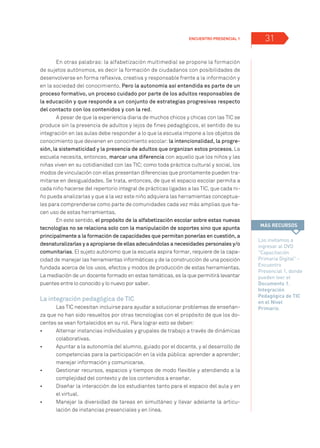 Encuentro presencial 1 31
En otras palabras: la alfabetización multimedial se propone la formación
de sujetos autónomos, es decir la formación de ciudadanos con posibilidades de
desenvolverse en forma reflexiva, creativa y responsable frente a la información y
en la sociedad del conocimiento. Pero la autonomía así entendida es parte de un
proceso formativo, un proceso cuidado por parte de los adultos responsables de
la educación y que responde a un conjunto de estrategias progresivas respecto
del contacto con los contenidos y con la red.
A pesar de que la experiencia diaria de muchos chicos y chicas con las TIC se
produce sin la presencia de adultos y lejos de fines pedagógicos, el sentido de su
integración en las aulas debe responder a lo que la escuela impone a los objetos de
conocimiento que devienen en conocimiento escolar: la intencionalidad, la progre-
sión, la sistematicidad y la presencia de adultos que organizan estos procesos. La
escuela necesita, entonces, marcar una diferencia con aquello que los niños y las
niñas viven en su cotidianidad con las TIC; como toda práctica cultural y social, los
modos de vinculación con ellas presentan diferencias que prontamente pueden tra-
mitarse en desigualdades. Se trata, entonces, de que el espacio escolar permita a
cada niño hacerse del repertorio integral de prácticas ligadas a las TIC, que cada ni-
ño pueda analizarlas y que a la vez este niño adquiera las herramientas conceptua-
les para comprenderse como parte de comunidades cada vez más amplias que ha-
cen uso de estas herramientas.
En este sentido, el propósito de la alfabetización escolar sobre estas nuevas
tecnologías no se relaciona solo con la manipulación de soportes sino que apunta
principalmente a la formación de capacidades que permitan ponerlas en cuestión, a
desnaturalizarlas y a apropiarse de ellas adecuándolas a necesidades personales y/o
comunitarias. El sujeto autónomo que la escuela aspira formar, requiere de la capa-
cidad de manejar las herramientas informáticas y de la construcción de una posición
fundada acerca de los usos, efectos y modos de producción de estas herramientas.
La mediación de un docente formado en estas temáticas, es la que permitirá levantar
puentes entre lo conocido y lo nuevo por saber.
La integración pedagógica de TIC
Las TIC necesitan incluirse para ayudar a solucionar problemas de enseñan-
za que no han sido resueltos por otras tecnologías con el propósito de que los do-
centes se vean fortalecidos en su rol. Para lograr esto se deben:
•	 	 Alternar instancias individuales y grupales de trabajo a través de dinámicas
colaborativas.
•	 	 Apuntar a la autonomía del alumno, guiado por el docente, y al desarrollo de
competencias para la participación en la vida pública: aprender a aprender;
manejar información y comunicarse.
•	 	 Gestionar recursos, espacios y tiempos de modo flexible y atendiendo a la
complejidad del contexto y de los contenidos a enseñar.
•	 	 Diseñar la interacción de los estudiantes tanto para el espacio del aula y en
el virtual.
•	 	 Manejar la diversidad de tareas en simultáneo y llevar adelante la articu-
lación de instancias presenciales y en línea.
Los invitamos a
ingresar al DVD
Capacitación
Primaria Digital -
Encuentro
Presencial 1, donde
pueden leer el
Documento 1.
Integración
Pedagógica de TIC
en el Nivel
Primario.
MÁS RECURSOS
 