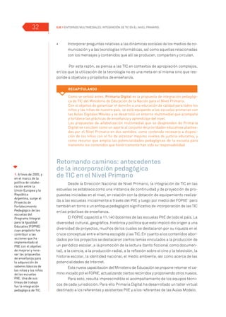 EJE 1 Entornos multimediales: Integración de TIC en el Nivel Primario.32
•	 	 Incorporar preguntas relativas a las dinámicas sociales de los medios de co-
municación y a las tecnologías informáticas, así como aquellas relacionadas
con los mensajes y contenidos que allí se producen, comparten y circulan.
Por esta razón, se piensa a las TIC en contextos de apropiación complejos,
en los que la utilización de la tecnología no es una meta en sí misma sino que res-
ponde a objetivos y propósitos de enseñanza.
Retomando caminos: antecedentes
de la incorporación pedagógica
de TIC en el Nivel Primario
Desde la Dirección Nacional de Nivel Primario, la integración de TIC en las
escuelas se establece como una instancia de continuidad y de proyección de pro-
puestas iniciadas en el nivel, en relación con la dotación de equipamiento realiza-
da a las escuelas inicialmente a través del PIIE y luego por medio del FOPIIE1
pero
también en torno a un enfoque pedagógico significativo de incorporación de las TIC
en las prácticas de enseñanza.
El FOPIIE capacitó a 11.140 docentes de las escuelas PIIE de todo el país. La
diversidad cultural, geográfica, histórica y política que esto implicó dio origen a una
diversidad de proyectos, muchos de los cuales se destacaron por su riqueza en el
cruce conceptual entre el tema escogido y las TIC. En cuanto a los contenidos abor-
dados por los proyectos se destacaron ciertos temas vinculados a la producción de
un periódico escolar, a la promoción de la lectura (tanto ficcional como documen-
tal), a la ciencia, a la producción radial, a la reflexión sobre el cine y la televisión, la
historia escolar, la identidad nacional, el medio ambiente, así como acerca de las
potencialidades de Internet.
Esta nueva capacitación del Ministerio de Educación se propone retomar el ca-
mino iniciado por el FOPIIE, actualizando ciertos recorridos y proponiendo otros nuevos.
Para esto, resulta imprescindible el acompañamiento de los equipos técni-
cos de cada jurisdicción. Para ello Primaria Digital ha desarrollado un taller virtual
destinado a los referentes y asistentes PIIE y a los referentes de las Aulas Modelo.
Recapitulando
Como se señaló antes, Primaria Digital es la propuesta de integración pedagógi-
ca de TIC del Ministerio de Educación de la Nación para el Nivel Primario.
Con el objetivo de garantizar el derecho a una educación de calidad para todos los
niños y las niñas de nuestro país, se está equipando a las escuelas primarias con
las Aulas Digitales Móviles y se desarrolló un entorno multimedial que acompaña
y fortalece las prácticas de enseñanza y aprendizaje del nivel.
Las propuestas de alfabetización multimedial que se desprenden de Primaria
Digital se conciben como un aporte al conjunto de prioridades educativas plantea-
das por el Nivel Primario en dos sentidos: como contenido necesario a disposi-
ción de los niños con el fin de alcanzar mejores niveles de justicia educativa, y
como recurso que amplía las potencialidades pedagógicas de la escuela para
transmitir los contenidos que históricamente han sido su responsabilidad.
1. A fines de 2005, y
en el marco de la
política de colabo-
ración entre la
Unión Europea y la
República
Argentina, surge el
Proyecto de
Fortalecimiento
Pedagógico de las
escuelas del
Programa Integral
para la Igualdad
Educativa (FOPIIE)
cuyo propósito fue
contribuir a las
acciones que ha
implementado el
PIIE con el objetivo
de mejorar y reno-
var las propuestas
de enseñanza para
la adquisición de
saberes básicos de
las niñas y los niños
de las escuelas
PIIE. Una de sus
líneas de trabajo
fue la integración
pedagógica de TIC.
 