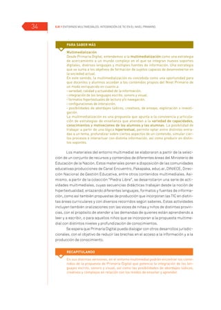 EJE 1 Entornos multimediales: Integración de TIC en el Nivel Primario.34
Los materiales del entorno multimedial se elaboraron a partir de la selec-
ción de un conjunto de recursos y contenidos de diferentes áreas del Ministerio de
Educación de la Nación. Estos materiales ponen a disposición de las comunidades
educativas producciones de Canal Encuentro, Pakapaka, educ.ar, DINIECE, Direc-
ción Nacional de Gestión Educativa, entre otros contenidos multimediales. Asi-
mismo, a partir de la colección “Piedra Libre”, se desarrollaron una serie de acti-
vidades multimediales, cuyas secuencias didácticas trabajan desde la noción de
hipertextualidad, enlazando diferentes lenguajes, formatos y fuentes de informa-
ción, como así también propuestas de producción que incorporan las TIC en distin-
tas áreas curriculares y con diversos recorridos según saberes. Estas actividades
incluyen también oralizaciones con las voces de niñas y niños de distintas provin-
cias, con el propósito de atender a las demandas de quienes están aprendiendo a
leer y a escribir, o para aquellos niños que se incorporan a la propuesta multime-
dial con distintos niveles y profundización de conocimientos.
Se espera que Primaria Digital pueda dialogar con otros desarrollos jurisdic-
cionales, con el objetivo de reducir las brechas en el acceso a la información y a la
producción de conocimiento.
Multimedialización
Desde Primaria Digital, entendemos a la multimedialización como una estrategia
de acercamiento a un mundo complejo en el que se integran nuevos soportes
digitales, diversos lenguajes y múltiples fuentes de información. Una estrategia
que se suma a los objetivos de formación de sujetos capaces de desenvolverse en
la sociedad actual.
En este sentido, la multimedialización es concebida como una oportunidad para
que docentes y alumnos accedan a los contenidos propios del Nivel Primario de
un modo enriquecido en cuanto a:
• variedad, calidad y actualidad de la información.
• integración de los lenguajes escrito, sonoro y visual.
• formatos hipertextuales de lectura y/o navegación.
• configuraciones de interacción.
• posibilidades de abordajes lúdicos, creativos, de ensayo, exploración o investi-
gación.
La multimedialización es una propuesta que apunta a la convivencia y articula-
ción de estrategias de enseñanza que atiendan a la variedad de capacidades,
conocimientos y motivaciones de los alumnos y las alumnas. La posibilidad de
trabajar a partir de una lógica hipertextual, permite optar entre distintas entra-
das a un tema, profundizar sobre ciertos aspectos de un contenido, simular cier-
tos procesos e interactuar con distinta información, así como producir en distin-
tos soportes.
Para saber más
Recapitulando
En sus distintas versiones, en el entorno multimedial podrán encontrar los conte-
nidos de la propuesta de Primaria Digital que potencia la integración de los len-
guajes escrito, sonoro y visual, así como las posibilidades de abordajes lúdicos,
creativos y complejos en relación con los modos de enseñar y aprender.
 
