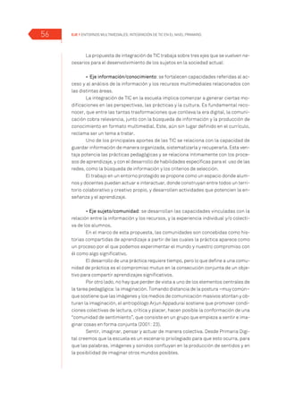 EJE 1 Entornos multimediales: Integración de TIC en el Nivel Primario.56
La propuesta de integración de TIC trabaja sobre tres ejes que se vuelven ne-
cesarios para el desenvolvimiento de los sujetos en la sociedad actual:
•	 Eje información/conocimiento: se fortalecen capacidades referidas al ac-
ceso y al análisis de la información y los recursos multimediales relacionados con
las distintas áreas.
La integración de TIC en la escuela implica comenzar a generar ciertas mo-
dificaciones en las perspectivas, las prácticas y la cultura. Es fundamental reco-
nocer, que entre las tantas trasformaciones que conlleva la era digital, la comuni-
cación cobra relevancia, junto con la búsqueda de información y la producción de
conocimiento en formato multimedial. Este, aún sin lugar definido en el currículo,
reclama ser un tema a tratar.
Uno de los principales aportes de las TIC se relaciona con la capacidad de
guardar información de manera organizada, sistematizarla y recuperarla. Esta ven-
taja potencia las prácticas pedagógicas y se relaciona íntimamente con los proce-
sos de aprendizaje, y con el desarrollo de habilidades específicas para el uso de las
redes, como la búsqueda de información y los criterios de selección.
El trabajo en un entorno protegido se propone como un espacio donde alum-
nos y docentes puedan actuar e interactuar, donde construyan entre todos un terri-
torio colaborativo y creativo propio, y desarrollen actividades que potencien la en-
señanza y el aprendizaje.
• Eje sujeto/comunidad: se desarrollan las capacidades vinculadas con la
relación entre la información y los recursos, y la experiencia individual y/o colecti-
va de los alumnos.
En el marco de esta propuesta, las comunidades son concebidas como his-
torias compartidas de aprendizaje a partir de las cuales la práctica aparece como
un proceso por el que podemos experimentar el mundo y nuestro compromiso con
él como algo significativo.
El desarrollo de una práctica requiere tiempo, pero lo que define a una comu-
nidad de práctica es el compromiso mutuo en la consecución conjunta de un obje-
tivo para compartir aprendizajes significativos.
Por otro lado, no hay que perder de vista a uno de los elementos centrales de
la tarea pedagógica: la imaginación. Tomando distancia de la postura –muy común–
que sostiene que las imágenes y los medios de comunicación masivos atontan y ob-
turan la imaginación, el antropólogo Arjun Appadurai sostiene que promover condi-
ciones colectivas de lectura, crítica y placer, hacen posible la conformación de una
“comunidad de sentimiento”, que consiste en un grupo que empieza a sentir e ima-
ginar cosas en forma conjunta (2001: 23).
Sentir, imaginar, pensar y actuar de manera colectiva. Desde Primaria Digi-
tal creemos que la escuela es un escenario privilegiado para que esto ocurra, para
que las palabras, imágenes y sonidos confluyan en la producción de sentidos y en
la posibilidad de imaginar otros mundos posibles.
 